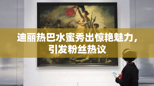 迪丽热巴水蜜秀出惊艳魅力，引发粉丝热议
