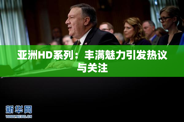 亚洲HD系列：丰满魅力引发热议与关注
