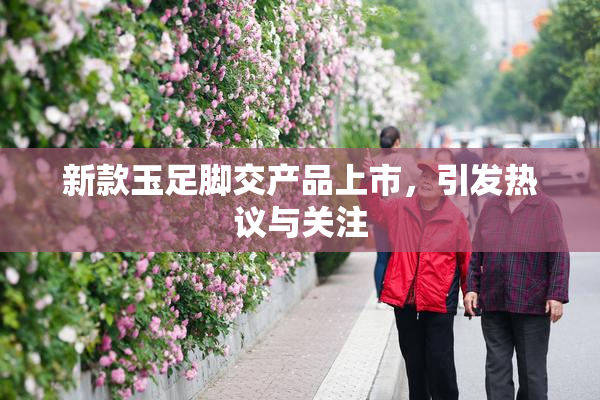 新款玉足脚交产品上市，引发热议与关注