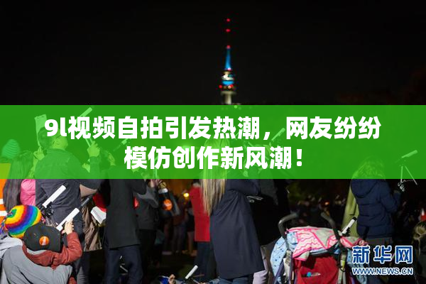 9l视频自拍引发热潮，网友纷纷模仿创作新风潮！