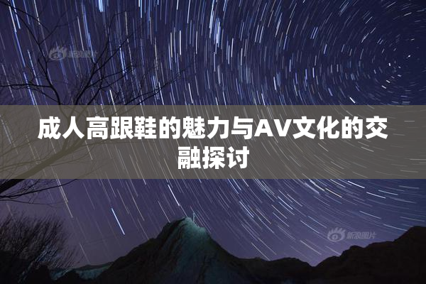 成人高跟鞋的魅力与AV文化的交融探讨