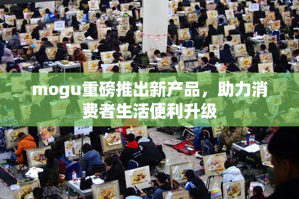 mogu重磅推出新产品，助力消费者生活便利升级