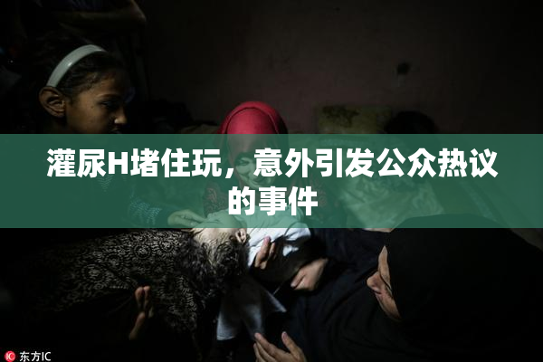 灌尿H堵住玩，意外引发公众热议的事件