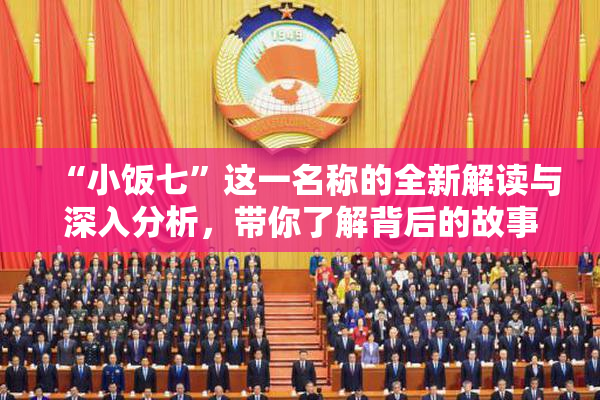 “小饭七”这一名称的全新解读与深入分析，带你了解背后的故事与文化。