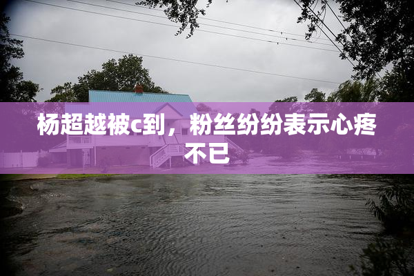 杨超越被c到，粉丝纷纷表示心疼不已