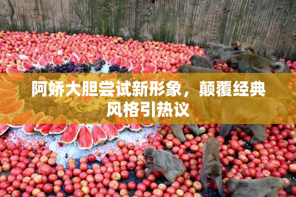 阿娇大胆尝试新形象，颠覆经典风格引热议