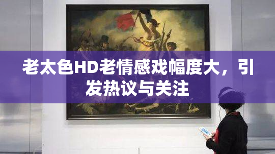 老太色HD老情感戏幅度大，引发热议与关注