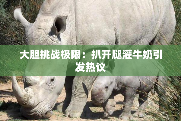 大胆挑战极限：扒开腿灌牛奶引发热议