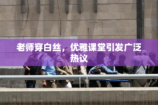 老师穿白丝，优雅课堂引发广泛热议