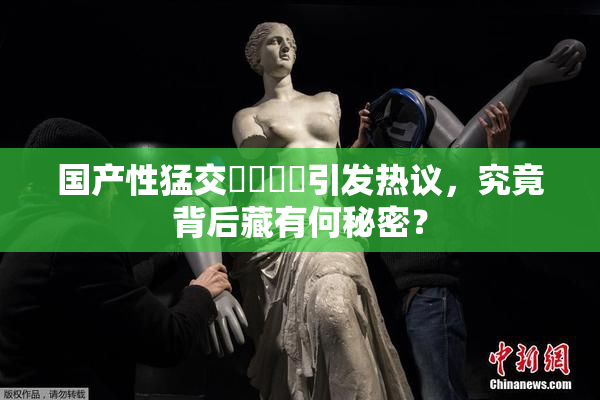 国产性猛交❌‌❌‌引发热议，究竟背后藏有何秘密？
