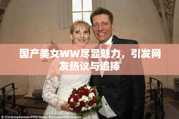 国产美女WW尽显魅力，引发网友热议与追捧