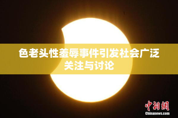 色老头性羞辱事件引发社会广泛关注与讨论