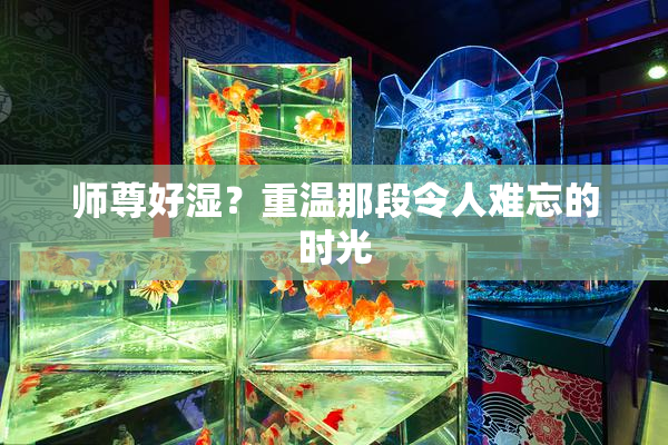 师尊好湿？重温那段令人难忘的时光