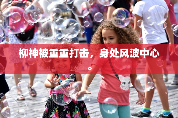 柳神被重重打击，身处风波中心。