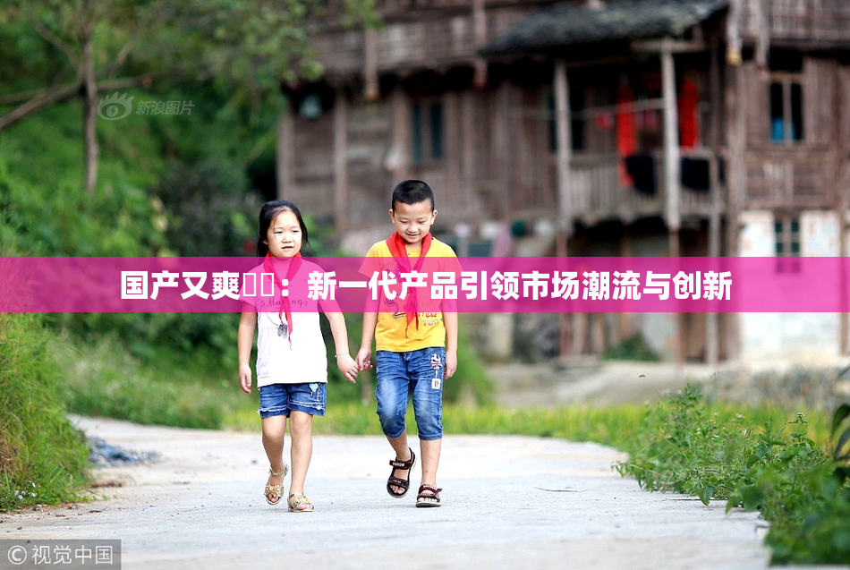 国产又爽❌‌：新一代产品引领市场潮流与创新