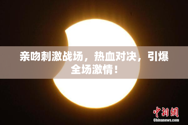亲吻刺激战场，热血对决，引爆全场激情！