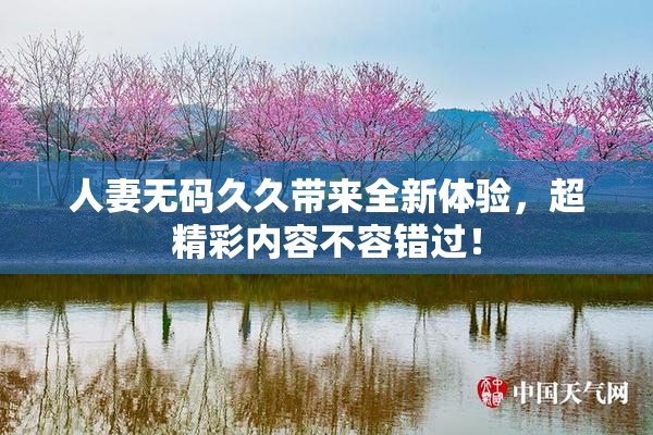 人妻无码久久带来全新体验，超精彩内容不容错过！