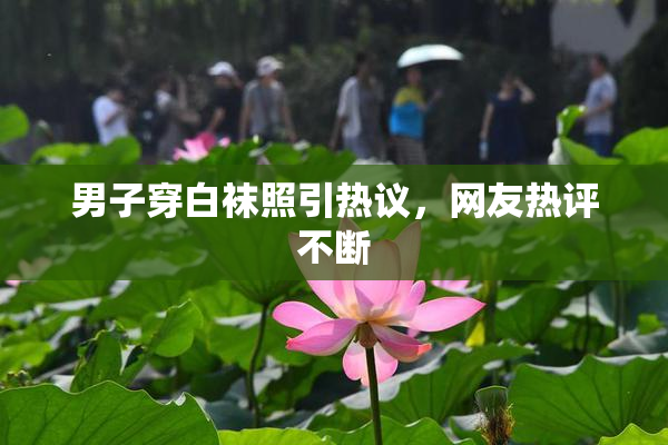 男子穿白袜照引热议，网友热评不断