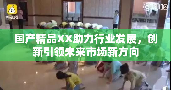 国产精品XX助力行业发展，创新引领未来市场新方向