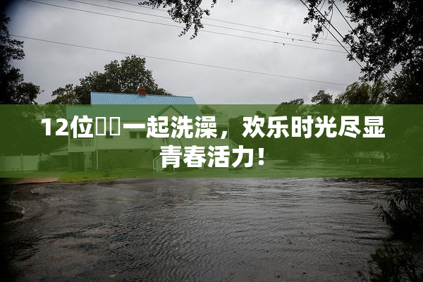 12位妺妺一起洗澡，欢乐时光尽显青春活力！