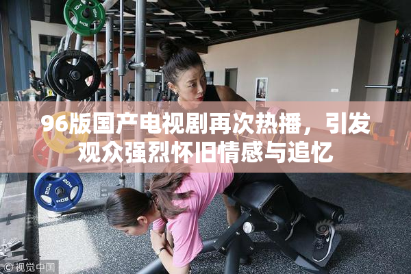 96版国产电视剧再次热播，引发观众强烈怀旧情感与追忆