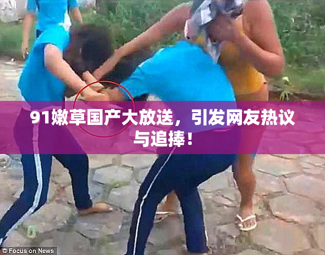 91嫩草国产大放送，引发网友热议与追捧！