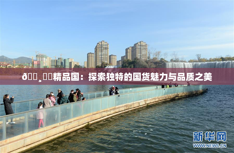 🌸‌✿精品国：探索独特的国货魅力与品质之美