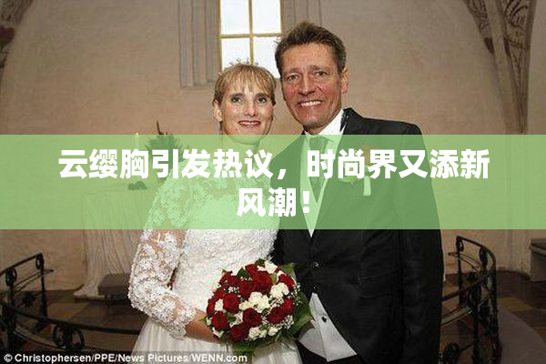 云缨胸引发热议，时尚界又添新风潮！