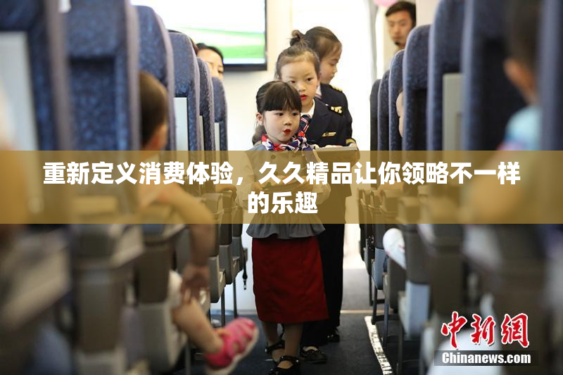 重新定义消费体验，久久精品让你领略不一样的乐趣