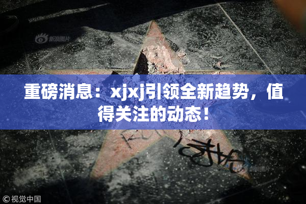 重磅消息：xjxj引领全新趋势，值得关注的动态！