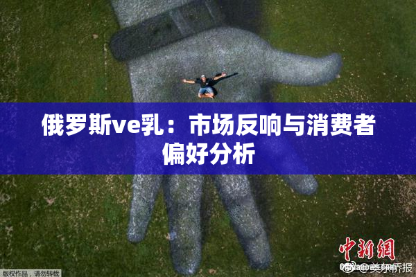 俄罗斯ve乳：市场反响与消费者偏好分析