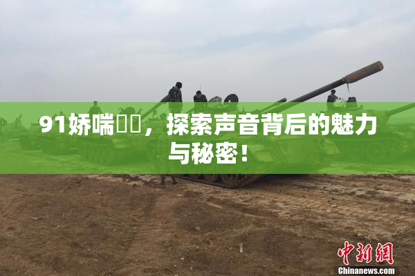 91娇喘❌‌，探索声音背后的魅力与秘密！