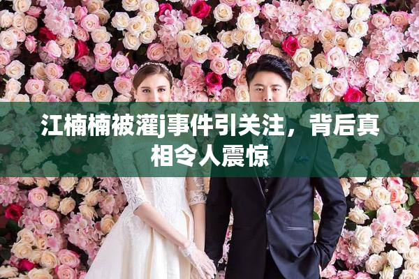 江楠楠被灌j事件引关注，背后真相令人震惊