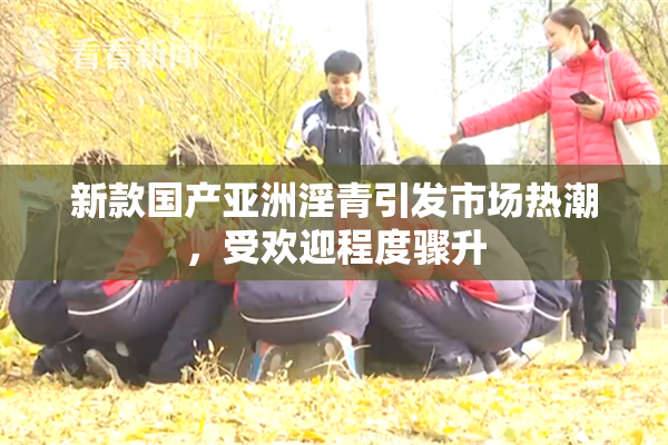 新款国产亚洲淫青引发市场热潮，受欢迎程度骤升
