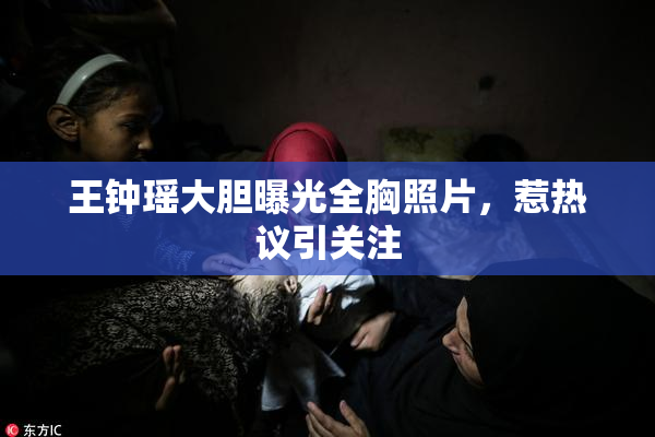 王钟瑶大胆曝光全胸照片，惹热议引关注