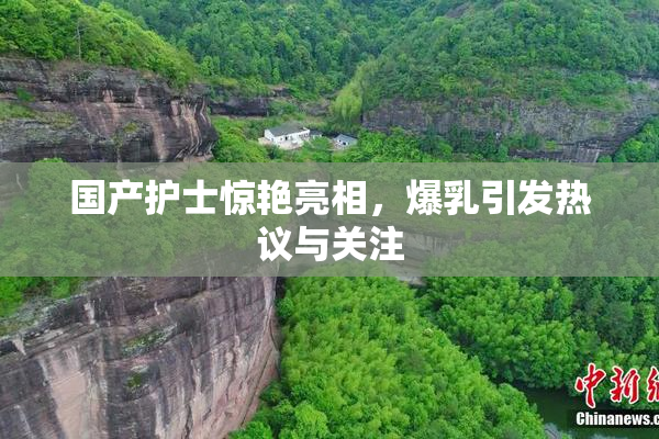 国产护士惊艳亮相，爆乳引发热议与关注