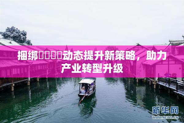 捆绑❌‌❌‌动态提升新策略，助力产业转型升级