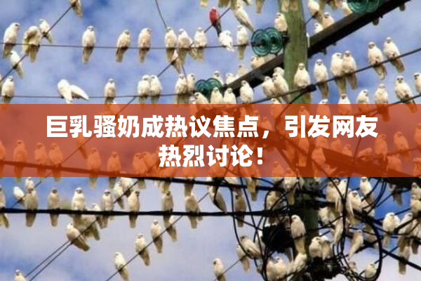 巨乳骚奶成热议焦点，引发网友热烈讨论！