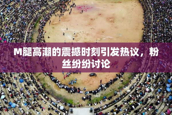 M腿高潮的震撼时刻引发热议，粉丝纷纷讨论