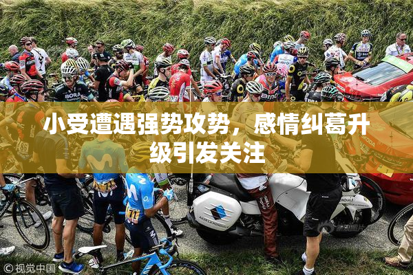 小受遭遇强势攻势，感情纠葛升级引发关注