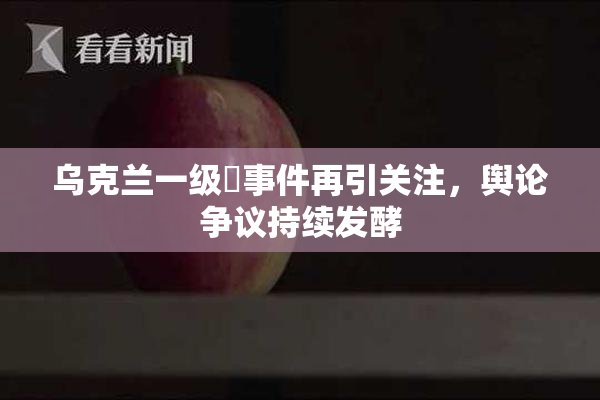 乌克兰一级婬事件再引关注，舆论争议持续发酵