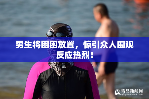 男生将困困放置，惊引众人围观反应热烈！