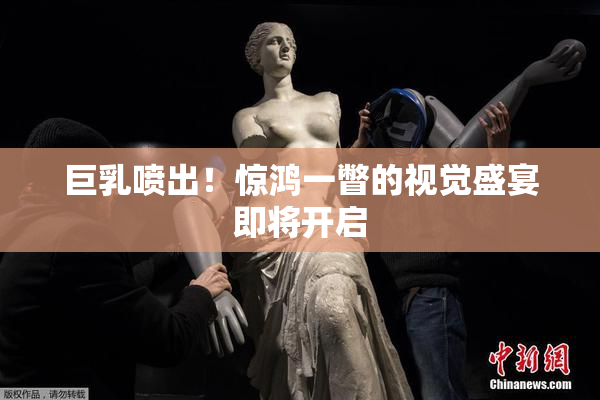 巨乳喷出！惊鸿一瞥的视觉盛宴即将开启