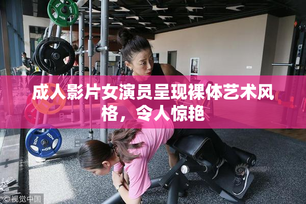 成人影片女演员呈现裸体艺术风格，令人惊艳