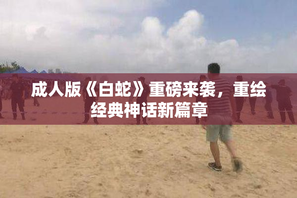 成人版《白蛇》重磅来袭，重绘经典神话新篇章