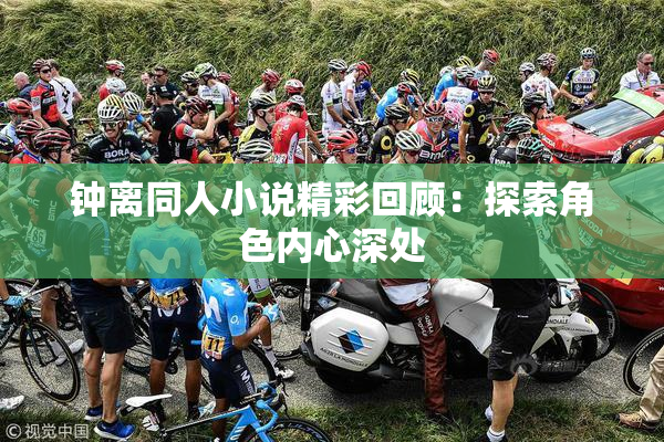 钟离同人小说精彩回顾：探索角色内心深处