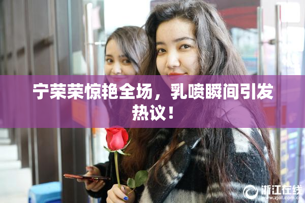 宁荣荣惊艳全场，乳喷瞬间引发热议！