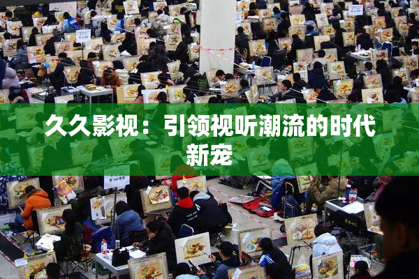久久影视：引领视听潮流的时代新宠