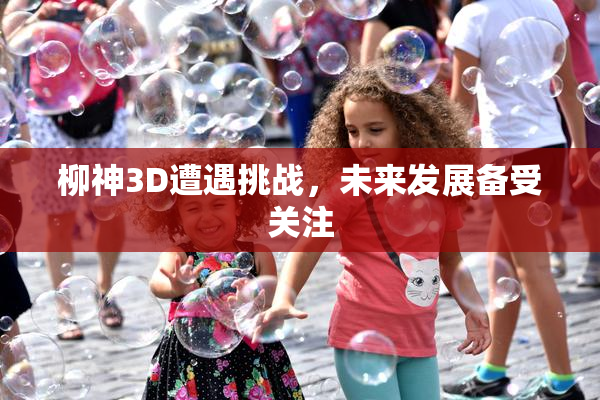 柳神3D遭遇挑战，未来发展备受关注