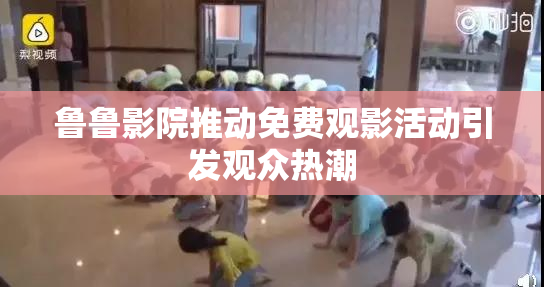 鲁鲁影院推动免费观影活动引发观众热潮